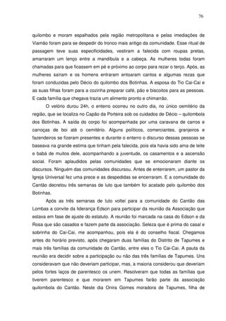 76

quilombo e moram espalhados pela região metropolitana e pelas imediações de
Viamão foram para se despedir do tronco mais antigo da comunidade. Esse ritual de
passagem teve suas especificidades, vestiram a falecida com roupas pretas,
amarraram um lenço entre a mandíbula e a cabeça. As mulheres todas foram
chamadas para que ficassem em pé e próximo ao corpo para rezar o terço. Após, as
mulheres saíram e os homens entraram entoaram cantos e algumas rezas que
foram conduzidas pelo Décio do quilombo dos Botinhas. A esposa do Tio Cai-Cai e
as suas filhas foram para a cozinha preparar café, pão e biscoitos para as pessoas.
E cada família que chegava trazia um alimento pronto e chimarrão.
O velório durou 24h, o enterro ocorreu no outro dia, no único cemitério da
região, que se localiza no Capão da Porteira sob os cuidados de Décio – quilombola
dos Botinhas. A saída do corpo foi acompanhada por uma caravana de carros e
carroças de boi até o cemitério. Alguns políticos, comerciantes, granjeiros e
fazendeiros se fizeram presentes e durante o enterro o discurso dessas pessoas se
baseava na grande estima que tinham pela falecida, pois ela havia sido ama de leite
e babá de muitos dele, acompanhando a juventude, os casamentos e a ascensão
social. Foram aplaudidos pelas comunidades que se emocionaram diante os
discursos. Ninguém das comunidades discursou. Antes de enterrarem, um pastor da
Igreja Universal fez uma prece e as despedidas se encerraram. E a comunidade do
Cantão decretou três semanas de luto que também foi acatado pelo quilombo dos
Botinhas.
Após as três semanas de luto voltei para a comunidade do Cantão das
Lombas a convite da liderança Edson para participar da reunião da Associação que
estava em fase de ajuste do estatuto. A reunião foi marcada na casa do Edson e da
Rosa que são casados e fazem parte da associação. Seleza que é prima do casal e
sobrinha do Cai-Cai, me acompanhou, pois ela é do conselho fiscal. Chegamos
antes do horário previsto, após chegaram duas famílias do Distrito de Tapumes e
mais três famílias da comunidade do Cantão, entre eles o Tio Cai-Cai. A pauta da
reunião era decidir sobre a participação ou não das três famílias de Tapumes. Uns
consideravam que não deveriam participar, mas, a maioria considerou que deveriam
pelos fortes laços de parentesco os unem. Resolveram que todas as famílias que
tiverem parentesco e que morarem em Tapumes farão parte da associação
quilombola do Cantão. Neste dia Onira Gomes moradora de Tapumes, filha de

 