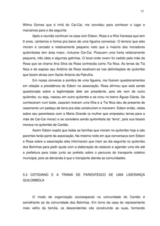 77

Wilma Gomes que é irmã do Cai-Cai, me convidou para conhecer o lugar e
marcamos para o dia seguinte.
Após a reunião continuei na casa com Edson, Rosa e a filha Vanessa que tem
9 anos. Jantamos e fomos pra baixo de uma figueira conversar. O terreno que eles
moram é cercado e relativamente pequeno visto que a maioria dos moradores
quilombolas tem área maior, inclusive Cai-Cai. Possuem uma horta relativamente
pequena, três cães e algumas galinhas. O local onde vivem foi cedido pela mãe da
Rosa que se chama Ana Silva da Rosa conhecida como Tia Nica. As terras da Tia
Nica e do esposo seu Antônio da Rosa localizam-se nas delimitações do quilombo
que fazem divisa com Santo Antonio da Patrulha.
Em nossa conversa a sombra de uma figueira, me fizeram questionamentos
em relação a presidência do Edson na associação. Rosa afirmou que está sendo
questionada sobre a legitimidade dele ser presidente, pois ele vem de outro
quilombo, ou seja, nasceu em outro quilombo e se criou no bairro Águas Claras. Se
conheceram num baile, casaram tiveram uma filha e a Tia Nica deu de presente de
casamento um pedaço de terra pra eles construírem e morarem. Edson então, relata
sobre seu parentesco com a Maria Grande (a mulher que emprestou terras para a
mãe de Cai-Cai morar) e se considera sendo quilombola da “terra”, pois sua bisavó
morava no quilombo do Cantão.
Assim Edson expôs que todas as famílias que moram no quilombo hoje e são
parentes farão parte da associação. Na mesma noite em que conversava com Edson
e Rosa sobre a associação eles informaram que iriam ao dia seguinte no quilombo
dos Botinhas para pedir ajuda com a elaboração do estatuto e agendar uma ida até
a prefeitura para tratar junto ao prefeito sobre o percurso do transporte coletivo
municipal, pois as demanda é que o transporte atenda as comunidades.

5.3 COTIDIANO E A TRAMA DE PARENTESCO DE UMA LIDERANÇA
QUILOMBOLA

O modo de organização socioespacial na comunidade do Cantão é
semelhante ao da comunidade dos Botinhas. Em torno da casa do representante
mais velho da família, os descendentes vão construindo as suas, formando

 
