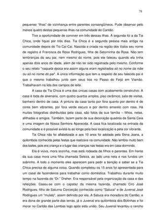 78

pequenas “ilhas” de vizinhança entre parentes consangüíneos. Pude observar pelo
menos quatro destas pequenas ilhas na comunidade do Cantão.
Tive a oportunidade de conviver em três dessas ilhas. A segunda foi a da Tia
Chica, onde fiquei por três dias. Tia Chica é a segunda pessoa mais antiga na
comunidade depois do Tio Cai-Cai. Nascida e criada na região dos Valos seu nome
de registro é Francisca da Rosa Rodrigues, filha de Satorninha da Rosa. Não tem
lembranças do seu pai, nem mesmo do nome, pois ele faleceu quando ela tinha
apenas dois anos de idade, além de não ter sido registrada pelo mesmo. Conforme
o seu relato "naquela época era assim alguns eram registrados só no nome da mãe
ou só no nome do pai". A única informação que tem a respeito de seu falecido pai é
que o mesmo trabalhou junto com seus tios no Passo do Feijó em Viamão.
Trabalhavam na lida dos campos de leite.
A casa da Tia Chica é uma das únicas casas com acabamento construtivo. A
casa é toda de alvenaria, com quatro quartos amplos, piso cerâmico, sala de visitas,
banheiro dentro de casa. A pintura da casa tanto por fora quanto por dentro é de
cores bem vibrantes, por fora verde escuro e por dentro amarelo com rosa. Há
muitas fotografias distribuídas pela casa, são fotos da sua família – filhos, netas,
afilhadas e amigos. Também, fazem parte de sua decoração quadros da Santa Ceia
e uma imagem da Nossa Senhora Aparecida. A casa fica localizada na entrada da
comunidade e é possível avistá-la ao longe pela boa localização e pela cor vibrante.
Tia Chica não foi alfabetizada e aos 10 anos foi adotada pela Dona Joana, a
quilombola conhecida pelas festas que realizava na comunidade. Não lembra muito bem
dos bailes, pois era criança e o lugar das crianças nas festas era em casa dormindo.
Ela é viúva, mora sozinha, mas está rodeada de filhos e parentes. Em frente
da sua casa mora uma filha chamada Seleza, ao lado uma neta e nos fundos um
sobrinho. A todo o momento eles aparecem para pedir a benção e saber se a Tia
Chica precisa de alguma coisa. Quando completou os 15 anos foi apresentada para
um casal de fazendeiros para trabalhar como doméstica. Trabalhou durante muito
tempo na fazenda do “Dr.” Dreher. Era responsável pela organização da casa e das
refeições. Casou-se com o capataz da mesma fazenda, chamado Ciro José
Rodrigues, filho de Saturna Conceição conhecida como "Satuca" e de Juvenal José
Rodrigues um "mulato", assim definido por ela. A Satuca era moradora do Cantão, e
era dona de grande parte das terras, já o Juvenal era quilombola dos Botinhas e foi
morar no Cantão das Lombas logo após esta união. Seu Juvenal levantou o rancho

 