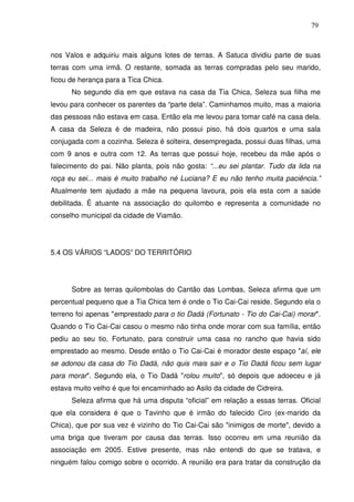 79

nos Valos e adquiriu mais alguns lotes de terras. A Satuca dividiu parte de suas
terras com uma irmã. O restante, somada as terras compradas pelo seu marido,
ficou de herança para a Tica Chica.
No segundo dia em que estava na casa da Tia Chica, Seleza sua filha me
levou para conhecer os parentes da “parte dela”. Caminhamos muito, mas a maioria
das pessoas não estava em casa. Então ela me levou para tomar café na casa dela.
A casa da Seleza é de madeira, não possui piso, há dois quartos e uma sala
conjugada com a cozinha. Seleza é solteira, desempregada, possui duas filhas, uma
com 9 anos e outra com 12. As terras que possui hoje, recebeu da mãe após o
falecimento do pai. Não planta, pois não gosta: “...eu sei plantar. Tudo da lida na
roça eu sei... mais é muito trabalho né Luciana? E eu não tenho muita paciência.”
Atualmente tem ajudado a mãe na pequena lavoura, pois ela esta com a saúde
debilitada. É atuante na associação do quilombo e representa a comunidade no
conselho municipal da cidade de Viamão.

5.4 OS VÁRIOS “LADOS” DO TERRITÓRIO

Sobre as terras quilombolas do Cantão das Lombas, Seleza afirma que um
percentual pequeno que a Tia Chica tem é onde o Tio Cai-Cai reside. Segundo ela o
terreno foi apenas "emprestado para o tio Dadá (Fortunato - Tio do Cai-Cai) morar".
Quando o Tio Cai-Cai casou o mesmo não tinha onde morar com sua família, então
pediu ao seu tio, Fortunato, para construir uma casa no rancho que havia sido
emprestado ao mesmo. Desde então o Tio Cai-Cai é morador deste espaço "aí, ele
se adonou da casa do Tio Dadá, não quis mais sair e o Tio Dadá ficou sem lugar
para morar". Segundo ela, o Tio Dadá "rolou muito", só depois que adoeceu e já
estava muito velho é que foi encaminhado ao Asilo da cidade de Cidreira.
Seleza afirma que há uma disputa “oficial” em relação a essas terras. Oficial
que ela considera é que o Tavinho que é irmão do falecido Ciro (ex-marido da
Chica), que por sua vez é vizinho do Tio Cai-Cai são "inimigos de morte", devido a
uma briga que tiveram por causa das terras. Isso ocorreu em uma reunião da
associação em 2005. Estive presente, mas não entendi do que se tratava, e
ninguém falou comigo sobre o ocorrido. A reunião era para tratar da construção da

 