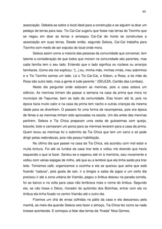 80

associação. Debatia-se sobre o local ideal para a construção e se alguém ia doar um
pedaço de terras para isso. Tio Cai-Cai sugeriu que fosse nas terras do Tavinho que
se negou em doar as terras e ameaçou Cai-Cai de morte se construísse a
associação em suas terras. Desde então, segundo Seleza, Cai-Cai trabalha para
Tavinho com medo de ser expulso do local onde mora.
Seleza assim como a maioria das pessoas da comunidade que conversei, tem
latente a consideração de que todos que moram na comunidade são parentes, mas
cada família tem o seu lado. Entendo que o lado significa os núcleos ou arranjos
familiares. Como ela me explicou: “[...] eu, minha mãe, minhas irmãs, meu sobrinhos
e o Tio Tavinho somos um lado. Lá o Tio Cai-Cai, o Edson, a Rosa, a tia mãe da
Rosa são outro lado, mas a gente é tudo parente.” (SELEZA, Cantão das Lombas).
Neste dia perguntei onde estavam as meninas, pois a casa estava um
silêncio. As meninas tinham ido passar a semana na casa da prima que mora no
município de Tapumes, bem ao lado da comunidade. Elas foram até lá, pois na
época fazia muito calor e na casa da prima tem riacho e outras crianças da mesma
idade para se divertirem. O passeio foi uma forma de recompensa, pois era época
de férias e as meninas tinham sido aprovadas na escola. Um dia antes das meninas
partirem, Seleza e Tia Chica preparam uma cesta de guloseimas com queijo,
biscoito, bolo e carnearam um porco para as meninas levarem para a casa da prima.
Quem levou as meninas foi o sobrinho da Tia Chica que tem um carro e só pode
dirigir pelas redondezas, pois não possui habilitação.
No último dia que passei na casa da Tia Chica, ela acordou com mal estar e
muita tontura. Foi até os fundos da casa tirar leite e voltou me dizendo que havia
esquecido o que ia fazer. Sentou-se e esperou até vir à memória, saiu novamente e
voltou com várias espigas de milho, até que eu a lembrei que ela tinha saído pra tirar
leite. Tomamos café, organizamos a cozinha e ela se queixou que acha que está
ficando “caduca”, pois gosta de sair, ir a bingos e salas de jogos e um certo dia
precisou ir até a zona urbana de Viamão, pegou o ônibus desceu na parada correta,
foi ao banco e na volta para casa não lembrava mais o nome do ônibus. Segundo
ela, se não fosse o Décio, morador do quilombo dos Botinhas, entrar com ela no
ônibus ela tinha ficado no centro Viamão até o outro dia.
Fizemos um chá de ervas colhidas no pátio da casa e ela descansou pela
manhã, ao meio dia quando Seleza veio fazer o almoço, Tia Chica fez como se nada
tivesse acontecido. E começou a falar das terras da “finada” Nica Gomes,

 