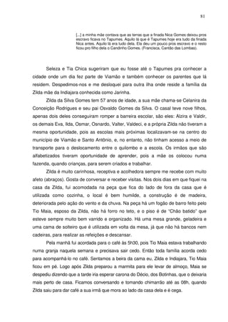 81

[...] a minha mãe contava que as terras que a finada Nica Gomes deixou pros
escravo ficava no Tapumes. Aquilo lá que é Tapumes hoje era tudo da finada
Nica antes. Aquilo lá era tudo dela. Ela deu um pouco pros escravo e o resto
ficou pro filho dela o Candinho Gomes. (Francisca, Cantão das Lombas).

Seleza e Tia Chica sugeriram que eu fosse até o Tapumes pra conhecer a
cidade onde um dia fez parte de Viamão e também conhecer os parentes que lá
residem. Despedimos-nos e me desloquei para outra ilha onde reside a família da
Zilda mãe da Indiajara conhecida como Jarinha.
Zilda da Silva Gomes tem 57 anos de idade, a sua mãe chama-se Celanira da
Conceição Rodrigues e seu pai Osvaldo Gomes da Silva. O casal teve nove filhos,
apenas dois deles conseguiram romper a barreira escolar, são eles: Alzira e Valdir,
os demais Eva, Ilda, Osmar, Osnardo, Valter, Valdeci, e a própria Zilda não tiveram a
mesma oportunidade, pois as escolas mais próximas localizavam-se na centro do
município de Viamão e Santo Antônio, e, no entanto, não tinham acesso a meio de
transporte para o deslocamento entre o quilombo e a escola. Os irmãos que são
alfabetizados tiveram oportunidade de aprender, pois a mãe os colocou numa
fazenda, quando crianças, para serem criados e trabalhar.
Zilda é muito carinhosa, receptiva e acolhedora sempre me recebe com muito
afeto (abraços). Gosta de conversar e receber visitas. Nos dois dias em que fiquei na
casa da Zilda, fui acomodada na peça que fica do lado de fora da casa que é
utilizada como cozinha, o local é bem humilde, a construção é de madeira,
deteriorada pelo ação do vento e da chuva. Na peça há um fogão de barro feito pelo
Tio Maia, esposo da Zilda, não há forro no teto, e o piso é de “Chão batido” que
esteve sempre muito bem varrido e organizado. Há uma mesa grande, geladeira e
uma cama de solteiro que é utilizada em volta da mesa, já que não há bancos nem
cadeiras, para realizar as refeições e descansar.
Pela manhã fui acordada para o café às 5h30, pois Tio Maia estava trabalhando
numa granja naquela semana e precisava sair cedo. Então toda família acorda cedo
para acompanhá-lo no café. Sentamos a beira da cama eu, Zilda e Indiajara, Tio Maia
ficou em pé. Logo após Zilda preparou a marmita para ele levar de almoço, Maia se
despediu dizendo que a tarde iria esperar carona do Décio, dos Botinhas, que o deixaria
mais perto de casa. Ficamos conversando e tomando chimarrão até as 08h, quando
Zilda saiu para dar café a sua irmã que mora ao lado da casa dela e é cega.

 