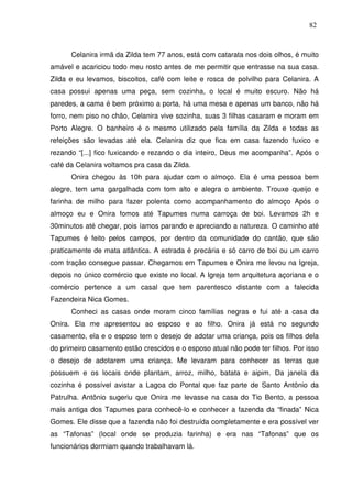 82

Celanira irmã da Zilda tem 77 anos, está com catarata nos dois olhos, é muito
amável e acariciou todo meu rosto antes de me permitir que entrasse na sua casa.
Zilda e eu levamos, biscoitos, café com leite e rosca de polvilho para Celanira. A
casa possui apenas uma peça, sem cozinha, o local é muito escuro. Não há
paredes, a cama é bem próximo a porta, há uma mesa e apenas um banco, não há
forro, nem piso no chão, Celanira vive sozinha, suas 3 filhas casaram e moram em
Porto Alegre. O banheiro é o mesmo utilizado pela família da Zilda e todas as
refeições são levadas até ela. Celanira diz que fica em casa fazendo fuxico e
rezando “[...] fico fuxicando e rezando o dia inteiro, Deus me acompanha”. Após o
café da Celanira voltamos pra casa da Zilda.
Onira chegou às 10h para ajudar com o almoço. Ela é uma pessoa bem
alegre, tem uma gargalhada com tom alto e alegra o ambiente. Trouxe queijo e
farinha de milho para fazer polenta como acompanhamento do almoço Após o
almoço eu e Onira fomos até Tapumes numa carroça de boi. Levamos 2h e
30minutos até chegar, pois íamos parando e apreciando a natureza. O caminho até
Tapumes é feito pelos campos, por dentro da comunidade do cantão, que são
praticamente de mata atlântica. A estrada é precária e só carro de boi ou um carro
com tração consegue passar. Chegamos em Tapumes e Onira me levou na Igreja,
depois no único comércio que existe no local. A Igreja tem arquitetura açoriana e o
comércio pertence a um casal que tem parentesco distante com a falecida
Fazendeira Nica Gomes.
Conheci as casas onde moram cinco famílias negras e fui até a casa da
Onira. Ela me apresentou ao esposo e ao filho. Onira já está no segundo
casamento, ela e o esposo tem o desejo de adotar uma criança, pois os filhos dela
do primeiro casamento estão crescidos e o esposo atual não pode ter filhos. Por isso
o desejo de adotarem uma criança. Me levaram para conhecer as terras que
possuem e os locais onde plantam, arroz, milho, batata e aipim. Da janela da
cozinha é possível avistar a Lagoa do Pontal que faz parte de Santo Antônio da
Patrulha. Antônio sugeriu que Onira me levasse na casa do Tio Bento, a pessoa
mais antiga dos Tapumes para conhecê-lo e conhecer a fazenda da “finada” Nica
Gomes. Ele disse que a fazenda não foi destruída completamente e era possível ver
as “Tafonas” (local onde se produzia farinha) e era nas “Tafonas” que os
funcionários dormiam quando trabalhavam lá.

 