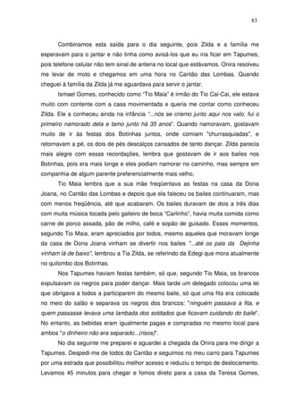 83

Combinamos esta saída para o dia seguinte, pois Zilda e a família me
esperavam para o jantar e não tinha como avisá-los que eu iria ficar em Tapumes,
pois telefone celular não tem sinal de antena no local que estávamos. Onira resolveu
me levar de moto e chegamos em uma hora no Cantão das Lombas. Quando
cheguei à família da Zilda já me aguardava para servir o jantar.
Ismael Gomes, conhecido como “Tio Maia” é irmão do Tio Cai-Cai, ele estava
muito com contente com a casa movimentada e queria me contar como conheceu
Zilda. Ele a conheceu ainda na infância “...nós se criemo junto aqui nos valo, fui o
primeiro namorado dela e tamo junto há 35 anos”. Quando namoravam, gostavam
muito de ir às festas dos Botinhas juntos, onde comiam "churrasquiadas", e
retornavam a pé, os dois de pés descalços cansados de tanto dançar. Zilda parecia
mais alegre com essas recordações, lembra que gostavam de ir aos bailes nos
Botinhas, pois era mais longe e eles podiam namorar no caminho, mas sempre em
companhia de algum parente preferencialmente mais velho.
Tio Maia lembra que a sua mãe freqüentava as festas na casa da Dona
Joana, no Cantão das Lombas e depois que ela faleceu os bailes continuaram, mas
com menos freqüência, até que acabaram. Os bailes duravam de dois a três dias
com muita música tocada pelo gaiteiro de boca “Carlinho”, havia muita comida como
carne de porco assada, pão de milho, café e sopão de guisado. Esses momentos,
segundo Tio Maia, eram apreciados por todos, mesmo aqueles que moravam longe
da casa de Dona Joana vinham se divertir nos bailes "...até os pais da Dejinha
vinham lá de baixo", lembrou a Tia Zilda, se referindo da Edegi que mora atualmente
no quilombo dos Botinhas.
Nos Tapumes haviam festas também, só que, segundo Tio Maia, os brancos
expulsavam os negros para poder dançar. Mais tarde um delegado colocou uma lei
que obrigava a todos a participarem do mesmo baile, só que uma fita era colocada
no meio do salão e separava os negros dos brancos: "ninguém passava a fita, e
quem passasse levava uma lambada dos soldados que ficavam cuidando do baile".
No entanto, as bebidas eram igualmente pagas e compradas no mesmo local para
ambos "o dinheiro não era separado...(risos)".
No dia seguinte me preparei e aguardei a chegada da Onira para me dirigir a
Tapumes. Despedi-me de todos do Cantão e seguimos no meu carro para Tapumes
por uma estrada que possibilitou melhor acesso e reduziu o tempo de deslocamento.
Levamos 45 minutos para chegar e fomos direto para a casa da Teresa Gomes,

 