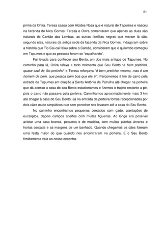 84

prima da Onira. Teresa casou com Alcides Rosa que é natural de Tapumes e nasceu
na fazenda de Nica Gomes. Teresa e Onira comentaram que apenas as duas são
naturais do Cantão das Lombas, as outras famílias negras que moram lá são,
segundo elas, naturais da antiga sede da fazenda da Nica Gomes. Indagaram sobre
a história que Tio Cai-cai falou sobre o Cantão, consideram que o quilombo começou
em Tapumes e que as pessoas foram se “espalhando”.
Fui levada para conhecer seu Bento, um dos mais antigos de Tapumes. No
caminho para lá, Onira falava a todo momento que Seu Bento “é bem pretinho,
quase azul de tão pretinho” e Teresa reforçava “é bem pretinho mesmo, mas é um
homem de bem, que pessoa bem boa que ele é!”. Percorremos 8 km de carro pela
estrada de Tapumes em direção a Santo Antônio da Patrulha até chegar na porteira
que dá acesso a casa do seu Bento estacionamos e fizemos o trajeto restante a pé,
pois o carro não passava pela porteira. Caminhamos aproximadamente mais 3 km
até chegar à casa do Seu Bento. Já na entrada da porteira fomos recepcionadas por
dois cães muito simpáticos que sem perceber nos levaram até a casa do Seu Bento.
No caminho encontramos pequenos cercados com gado, plantações de
eucaliptos, depois campos abertos com muitas figueiras. Ao longe era possível
avistar uma casa branca, pequena e de madeira, com muitas plantas árvores e
hortas cercada e as margens de um banhado. Quando chegamos os cães fizeram
uma festa maior do que quando nos encontraram na porteira. E o Seu Bento
timidamente veio ao nosso encontro.

 