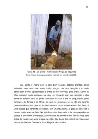 85

Figura 15 - Sr. Bento – Comunidade Negra de Tapumes
Fonte: Dados da pesquisa empírica realizada em setembro de 2009.

Seu Bento é negro (tem a pele bem escura), cabelos brancos, olhos
estalados, com uma pele muito bonita, magro, usa uma bengala e é muito
observador. Fomos apresentados e então ele nos convidou para entrar. Como os
cães estavam muito excitados ele deu um comando com sua bengala e eles
sentaram quietos perto da porta. Sentamos na sala e ele foi perguntando pelos
familiares da Teresa e da Onira, até que me perguntou se eu não era parente
pessoal da Barrocada, pois eu era bem parecida com a irmã da Alvina. Seu Bento é
uma pessoa que transmite serenidade, tem uma fala calma, e gosta de observar e
pensar muito antes de falar. Na sala há muitas fotos dele e da mãe pregadas na
parede e em ordem cronológica, a última foto da parede é uma foto da mãe dele
antes de morrer com uma enxada na mão. Seu Bento tem mais três irmãos que
moram em Viamão, Gravataí e Porto Alegre e são casados.

 