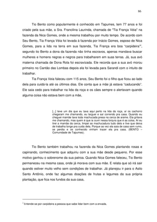 86

Tio Bento como popularmente é conhecido em Tapumes, tem 77 anos e foi
criado pela sua mãe, a Sra. Francilina Laurinda, chamada de "Tia França Véia" na
fazenda da Nica Gomes, onde a mesma trabalhou por muito tempo. De acordo com
Seu Bento, Tia França Véia foi levada á fazenda por Inácio Gomes, esposo de Nica
Gomes, para a lida na terra em sua fazenda, Tia França era boa “carpideira”2,
segundo tio Bento a dona da fazenda não tinha escravos, apenas mandava buscar
mulheres e homens negras e negros para trabalharem em suas terras. Já, sua avó
materna chamada de Dona Rola foi escravizada. Ele recorda que a sua avó morou
primeiro no Cantão das Lombas depois ela foi levada para Sarandi com o intuito de
trabalhar.
Tia França Veia faleceu com 115 anos, Seu Bento foi o filho que ficou ao lado
dela para cuidá-la até os últimos dias. Ele conta que a mãe já estava “caducando”.
Ele saia cedo para trabalhar na lida da roça e os cães sempre o alertavam quando
alguma coisa não estava bem com a mãe,

[...] teve um dia que eu tava aqui perto na lida da roça, aí os cachorro
chegaram me chamando, eu larguei e saí correndo pra casa. Quando eu
cheguei mamãe tava toda machucada presa na cerca de arame. Ela gritava
me chamando, mas quem é que ia ouvir nessa lonjura que é as coisa. Aí eu
tirei a mamãe da cerca, limpei as machucadura tudo dela e tive que deixa
de trabalha longe pra cuida dela. Porque as vez ela saia de casa sem rumo,
se perdia e os conhecido vinham trazer ela pra casa. (BENTO –
Comunidade de Tapumes).

Tio Bento também trabalhou na fazenda da Nica Gomes plantando rosas e
capinando, conhecimento que adquiriu com a sua mãe desde pequeno. Por esse
motivo ganhou o sobrenome da sua patroa. Quando Nica Gomes faleceu, Tio Bento
permaneceu na mesma casa, onde já morava com sua mãe. E relata que só irá sair
quando estiver muito velho sem condições de trabalhar. Já planejou ir para o Asilo
Santo Antônio, onde faz algumas doações de frutas e legumes da sua própria
plantação, que fica nos fundos da sua casa,

2

Entende-se por carpideira a pessoa que sabe lidar bem com a enxada.

 