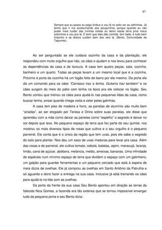 87

Sempre que eu posso eu pego ônibus e vou lá no asilo ver as velhinhas. Já
tenho que ir me acostumando aos pouquinhos, porque quando eu não
puder mais cuidar das minhas coisas eu deixo essas terra pros meus
sobrinhos e vou pra lá. É bom que eles dão comida, tem baile, é tudo bem
limpinho e as dotora cuidam bem dos veio lá. (Bento, Comunidade de
Tapumes).

Ao ser perguntado se ele cuidava sozinho da casa e da plantação, ele
respondeu com muito orgulho que não, os cães o ajudam e nos levou para conhecer
as dependências da casa e da lavoura. A casa tem quatro peças, sala, cozinha,
banheiro e um quarto. Todas as peças levam a um mesmo local que é a cozinha.
Próximo à porta da cozinha há um fogão feito de barro por ele mesmo. Da porta ele
dá um comando para os cães “Carrasco traz a lenha, Guitarra traz também” e os
cães surgem do meio do pátio com lenha na boca pra ele colocar no fogão. Seu
Bento contou que treinou os cães para ajudá-lo nas pequenas lidas da casa, como
buscar lenha, avisar quando chega visita e zelar pelas galinhas.
A casa tem piso de madeira e forro, as panelas de alumínio são muito bem
“ariadas”, ao ser elogiado por Teresa e Onira sobre suas panelas, ele disse que
aprendeu com a mãe como deixar as panelas como “espelho” o segredo é deixar no
sol depois que lava. No pequeno espaço de terra que faz parte do seu quintal, nos
mostrou os mais diversos tipos de rosas que cultiva e o seu orgulho é o pequeno
parreiral. Ele conta que é o único da região que tem uvas, pois ele sabe o segredo
do solo para plantar. Nos deu um saco de uvas maduras para levar pra casa. Além
das rosas e do parreiral, ele cultiva tomate, cebola, batatas, aipim, maracujá, laranja,
limão, cana de açúcar, abóbora, melancia, melão, ameixas, bananas. Uma infinidade
de espécies num mínimo espaço de terra que dividem o espaço com um galinheiro,
um galpão para guardar ferramentas e um pequeno cercado que está à espera de
meia dúzia de ovelhas. Ele já comprou as ovelhas em Santo Antônio da Patrulha e
só aguarda o dono fazer a entrega na sua casa. Inclusive já está treinando os cães
para ajudá-lo na lida com as ovelhas.
Da porta da frente da sua casa Seu Bento apontou em direção as terras da
falecida Nica Gomes, a fazenda era tão extensa que se tornou impossível enxergar
tudo da pequena porta e seu Bento dizia:

 