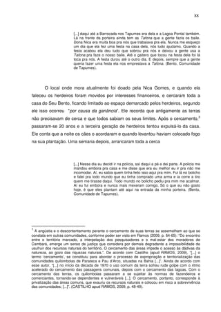 88

[...] daqui até a Barrocada nos Tapumes era dela e a Lagoa Pontal também.
Lá na frente da porteira ainda tem as Tafona que a gente fazia os baile.
Dona Nica era muita boa pra nós que trabaiava pra ela. Nunca me esqueço
um dia que ela fez uma festa na casa dela, nós tudo ajudamo. Quando a
festa acabou ela deu tudo que sobrou pra nós e deixou a gente usa a
Tafona pra faze o nosso baile. Até o gaitero que tocou na festa dela foi lá
toca pra nós. A festa durou até o outro dia. E depois, sempre que a gente
queria fazer uma festa ela nos emprestava a Tafona. (Bento, Comunidade
de Tapumes).

O local onde mora atualmente foi doado pela Nica Gomes, e quando ela
faleceu os herdeiros foram movidos por interesses financeiros, e cercaram toda a
casa do Seu Bento, ficando limitado ao espaço demarcado pelos herdeiros, segundo
ele isso ocorreu "por causa da ganância". Ele recorda que antigamente as terras
não precisavam de cerca e que todos sabiam os seus limites. Após o cercamento,3
passaram-se 20 anos e a terceira geração de herdeiros tentou expulsá-lo da casa.
Ele conta que a noite os cães o acordaram e quando levantou haviam colocado fogo
na sua plantação. Uma semana depois, arrancaram toda a cerca

[...] Nesse dia eu decidi ir na polícia, saí daqui a pé e dei parte. A policia me
mandou embora pra casa e me disse que era eu melhor eu ir pra não me
incomodar. Aí, eu sabia quem tinha feito isso aqui pra mim. Fui lá no bolicho
e falei pra todo mundo que eu tinha comprado uma arma e ia corre a tiro
quem me tirasse daqui. Todo mundo no bolicho pediu pra mim me acalmar.
Aí eu fui embora e nunca mais mexeram comigo. Só o que eu não gosto
hoje, é que eles plantam até aqui na entrada da minha porteira. (Bento,
Comunidade de Tapumes).

3

A angústia e o descontentamento perante o cercamento de suas terras se assemelham ao que se
constata em outras comunidades, conforme poder ser visto em Ramos (2009, p. 64-65): “Do encontro
entre o território marcado, a interpelação dos pesquisadores e o mal-estar dos moradores de
Cambará, emerge um senso de justiça que considera por demais degradante a impossibilidade de
usufruir dos recursos naturais do território. O cercamento das áreas impede o acesso às dádivas da
natureza, ao gozo das riquezas naturais.”. De acordo com Castilho (apud RAMOS, 2009), “[...] o
termo ‘cercamento’, se constituiu para abordar o processo de expropriação e territorialização das
comunidades quilombolas de Parateca e Pau d’Arco, situadas na Bahia [...]”. Ainda de acordo com
esse autor, “[...] no início da década de 1970 o uso comum da terra sofreu rude golpe com o ritmo
acelerado do cercamento das passagens comunais, depois com o cercamento das lagoas. Com o
cercamento das terras, os quilombolas passaram a se sujeitar às normas de fazendeiros e
comerciantes, tornando-se dependentes e vulneráveis [...]. O cercamento, portanto, corresponde à
privatização das áreas comuns, que exauriu os recursos naturais e colocou em risco a sobrevivência
das comunidades; [...]”. (CASTILHO apud RAMOS, 2009, p. 48-49).

 