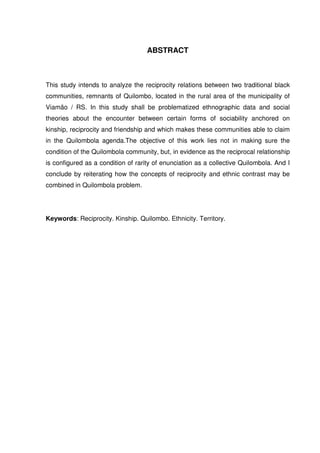 ABSTRACT

This study intends to analyze the reciprocity relations between two traditional black
communities, remnants of Quilombo, located in the rural area of the municipality of
Viamão / RS. In this study shall be problematized ethnographic data and social
theories about the encounter between certain forms of sociability anchored on
kinship, reciprocity and friendship and which makes these communities able to claim
in the Quilombola agenda.The objective of this work lies not in making sure the
condition of the Quilombola community, but, in evidence as the reciprocal relationship
is configured as a condition of rarity of enunciation as a collective Quilombola. And I
conclude by reiterating how the concepts of reciprocity and ethnic contrast may be
combined in Quilombola problem.

Keywords: Reciprocity. Kinship. Quilombo. Ethnicity. Territory.

 