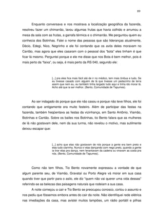 89

Enquanto conversava e nos mostrava a localização geográfica da fazenda,
resolveu fazer um chimarrão, lavou algumas frutas que havia colhido e arrumou a
mesa da sala com as frutas, a garrafa térmica e o chimarrão. Me perguntou quem eu
conhecia dos Botinhas. Falei o nome das pessoas que são lideranças atualmente,
Décio, Edegi, Nico, Negrinho e ele foi contando que os avós deles moravam no
Cantão, mas agora que eles casaram com o pessoal dos “bota” eles tinham é que
ficar lá mesmo. Perguntei porque e ele me disse que nos Bota é bem melhor, pois é
mais perto da “faixa”, ou seja, é mais perto da RS 040, segundo ele:

[...] pra eles fica mais fácil até de ir no médico, tem mais ônibus e tudo. Se
eu tivesse casado com alguém de lá que tivesse um pedacinho de terra
assim que nem eu, eu também tinha largado tudo aqui e tinha ido morar lá.
Acho até que ia ser melhor. (Bento, Comunidade de Tapumes).

Ao ser indagado do porque que ele não casou e porque não teve filhos, ele foi
contando que antigamente era muito festeiro. Além de participar das festas na
fazenda, também freqüentava as festas da vizinhança, em Santo Antônio, Viamão,
Botinhas e Cantão. Sobre os bailes nos Botinhas, tio Bento falara que as mulheres
de lá não gostavam dele, nem da sua turma, não revelou o motivo, mas sutilmente
deixou escapar que:

[...] acho que elas não gostavam de nós porque a gente era bem preto e
elas tudo clarinha. Nunca vi elas dançando com nego preto, quando a gente
ia tirar elas pra dança, nem levantavam da cadeira ou viravam as costa pra
nós. (Bento, Comunidade de Tapumes).

Como não tem filhos, Tio Bento novamente expressou a vontade de que
algum parente seu, de Viamão, Gravataí ou Porto Alegre vá morar em sua casa
quando tiver que partir para o asilo, ele diz "quem não vai querer uma vida dessas"
referindo-se as belezas das paisagens naturais que rodeiam a sua casa.
A noite começou a cair e Tio Bento se preocupou conosco, cortou o assunto e
nos pediu que fôssemos embora antes do cair da noite. Não identifiquei rede elétrica
nas imediações da casa, mas avistei muitos lampiões, um rádio portátil e pilhas

 