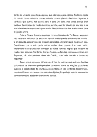 90

dentro de um pote o que leva a pensar que não há energia elétrica. Tio Bento gosta
do contato com a natureza, com os animais, com as plantas, das frutas, legumes e
verduras que cultiva, faz planos para ir para um asilo, mas antes deseja criar
ovelhas. Demonstrou ter medo de morrer sozinho, quer ter alguém ao seu lado e na
sua fala deixa claro que quer ir para o asilo. Despedimos-nos dele e retornamos para
a casa da Onira.
Onira e Teresa ficaram surpresas com as histórias do Tio Bento, alegaram
não saber das tentativas de expulsão, nem do medo que ele tem de morrer sozinho.
E em seguida alegaram que se tivessem condições o levariam para morar com elas.
Consideram que o asilo pode cuidar melhor dele quando ficar mais velho.
Infelizmente não foi possível conhecer as outras famílias negras que residem na
região. Mas segundo Tio Bento, Onira e Teresa, as famílias negras que moram em
Tapumes, não são parentes deles do Cantão, “são tudo nascido e criado no
Tapumes”.
Assim, meus percursos trilharam as linhas de reciprocidade entre as famílias
quilombolas de Viamão e pude perceber como uma trama de relações quotidianas
sustenta a possibilidade da enunciação quilombola em três territórios descontínuos,
mas inseridos em um mesmo processo de subjetivação que hoje suporta se anunciar
como quilombola, apesar do clientelismo político.

 