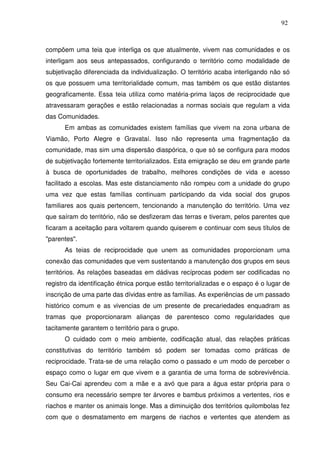 92

compõem uma teia que interliga os que atualmente, vivem nas comunidades e os
interligam aos seus antepassados, configurando o território como modalidade de
subjetivação diferenciada da individualização. O território acaba interligando não só
os que possuem uma territorialidade comum, mas também os que estão distantes
geograficamente. Essa teia utiliza como matéria-prima laços de reciprocidade que
atravessaram gerações e estão relacionadas a normas sociais que regulam a vida
das Comunidades.
Em ambas as comunidades existem famílias que vivem na zona urbana de
Viamão, Porto Alegre e Gravataí. Isso não representa uma fragmentação da
comunidade, mas sim uma dispersão diaspórica, o que só se configura para modos
de subjetivação fortemente territorializados. Esta emigração se deu em grande parte
à busca de oportunidades de trabalho, melhores condições de vida e acesso
facilitado a escolas. Mas este distanciamento não rompeu com a unidade do grupo
uma vez que estas famílias continuam participando da vida social dos grupos
familiares aos quais pertencem, tencionando a manutenção do território. Uma vez
que saíram do território, não se desfizeram das terras e tiveram, pelos parentes que
ficaram a aceitação para voltarem quando quiserem e continuar com seus títulos de
"parentes".
As teias de reciprocidade que unem as comunidades proporcionam uma
conexão das comunidades que vem sustentando a manutenção dos grupos em seus
territórios. As relações baseadas em dádivas recíprocas podem ser codificadas no
registro da identificação étnica porque estão territorializadas e o espaço é o lugar de
inscrição de uma parte das dívidas entre as famílias. As experiências de um passado
histórico comum e as vivencias de um presente de precariedades enquadram as
tramas que proporcionaram alianças de parentesco como regularidades que
tacitamente garantem o território para o grupo.
O cuidado com o meio ambiente, codificação atual, das relações práticas
constitutivas do território também só podem ser tomadas como práticas de
reciprocidade. Trata-se de uma relação como o passado e um modo de perceber o
espaço como o lugar em que vivem e a garantia de uma forma de sobrevivência.
Seu Cai-Cai aprendeu com a mãe e a avó que para a água estar própria para o
consumo era necessário sempre ter árvores e bambus próximos a vertentes, rios e
riachos e manter os animais longe. Mas a diminuição dos territórios quilombolas fez
com que o desmatamento em margens de riachos e vertentes que atendem as

 