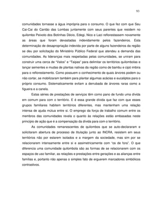 93

comunidades tornasse a água imprópria para o consumo. O que fez com que Seu
Cai-Cai do Cantão das Lombas juntamente com seus parentes que residem no
quilombo Peixoto dos Botinhas Décio, Edegi, Nico e Laci reflorestassem novamente
as

áreas

que

foram

devastadas

indevidamente

pelos

fazendeiros.

Esta

determinação de desapropriação indevida por parte de alguns fazendeiros da região
se deu por solicitação do Ministério Público Federal que atendeu a demanda das
comunidades. As lideranças mais respeitadas pelas comunidades, se uniram para
construir uma cerca de “Valos” e “Taipas” para delimitar os territórios quilombolas e
lançar sementes e mudas de plantas nativas da região como de bambu e cipó imbira
para o reflorestamento. Como possuem o conhecimento de quais árvores podem ou
não cortar, se mobilizaram também para plantar algumas acácias e eucaliptos para o
próprio consumo. Sistematicamente evitam a derrubada de árvores raras como a
figueira e a canela.
Estas séries de prestações de serviços têm como pano de fundo uma dívida
em comum para com o território. E é essa grande dívida que faz com que esses
grupos familiares habitem territórios diferentes, mas mantenham uma relação
intensa de ajuda mútua entre si. O emprego da força de trabalho comum entre os
membros das comunidades revela o quanto às relações estão embasadas neste
princípio de ação que é a compensação da dívida para com o território.
As comunidades remanescentes de quilombos que se auto-declararam e
solicitaram abertura de processo de titulação junto ao INCRA, resistem em seus
territórios não por estarem isolados e a margem da sociedade, mas sim por se
relacionarem intensamente entre si e assimetricamente com “os de fora”. O que
diferencia uma comunidade quilombola são as formas de se relacionarem com os
espaços de uso familiar, as relações e prestações entre gerações e as alianças entre
famílias e, portanto não apenas o simples fato de erguerem marcadores simbólicos
contrastivos.

 