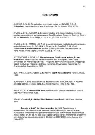 94

REFERÊNCIAS

ALMEIDA, A. W. B. Os quilombos e as novas etnias. In: DWYER, E. C. O.
Quilombos: identidade étnica e territorialidade. Rio de Janeiro: FGV, 2002a.
ANJOS, J. C. G.; ALMEIDA, L. S. Modernidade e anti-modernidade na memória
coletiva construída nos territórios negros: São Miguel dos Pretos na Restinga Seca –
RS. In: Humanas, Porto Alegre, v. 25, n. 1/2, p.33-66, 2002/2003.
ANJOS, J. C. G.; RAMOS, I. C. A. et. al. As condições de raridade das comunidades
quilombolas urbanas. In: GEHLEN, I.; SILVA, M. B.; SANTOS, S. R. (Org.).
Diversidade e proteção social: estudos quanti-qualitativos das populações de
Porto Alegre. Porto Alegre: Century, 2008a. p. 167-178.
BITTENCOURT JUNIOR, I. C. Maçambique de Osório entre a devoção e o
espetáculo: nada se cala na batida do tambor e da maçaquaia. 2006. Tese
(Doutorado em Antropologia Social) - Programa de Pós-Graduação em Antropologia
Social, Instituto de Filosofia e Ciências Humanas, Universidade Federal do Rio
Grande do Sul, Porto Alegre, 2006.
BOLTANSKI, L.; CHIAPELLO, E. Le nouvel esprit du capitalisme. Paris: Allimard,
1999.
BOURDIEU, P. Será possível um ato desinteressado. In: BOURDIEU, P. Razões
práticas: sobre a teoria da ação. São Paulo: Papirus, 1996. p. 137-156.
BRANDÃO, C. R. Identidade e etnia: construção da pessoa e resistência cultural.
São Paulo: Brasiliense, 1986.
BRASIL. Constituição da República Federativa do Brasil. São Paulo: Saraiva,
2001.
______. Decreto n. 4.887, de 20 de novembro de 2003. Regulamenta o
procedimento para identificação, reconhecimento, delimitação, demarcação e
titulação das terras ocupadas por remanescentes das comunidades dos quilombos
de que trata o art. 68 do Ato das Disposições Constitucionais Transitórias. Disponível
em: <http://www.planalto.gov.br/ccivil_03/decreto/2003/D4887.htm>. Acesso em:
25/04/2007.

 