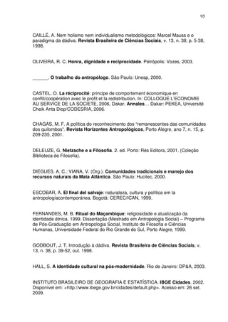 95

CAILLÉ, A. Nem holismo nem individualismo metodológicos: Marcel Mauss e o
paradigma da dádiva. Revista Brasileira de Ciências Sociais, v. 13, n. 38, p. 5-38,
1998.
OLIVEIRA, R. C. Honra, dignidade e reciprocidade. Petrópolis: Vozes, 2003.
______. O trabalho do antropólogo. São Paulo: Unesp, 2000.
CASTEL, O. La réciprocité: principe de comportement économique en
conflit/coopération avec le profit et la redistribution. In: COLLOQUE L’ECONOMIE
AU SERVICE DE LA SOCIETE, 2006, Dakar. Annales… Dakar: PEKEA, Université
Cheik Anta Diop/CODESRIA, 2006.
CHAGAS, M. F. A política do reconhecimento dos “remanescentes das comunidades
dos quilombos”. Revista Horizontes Antropológicos, Porto Alegre, ano 7, n. 15, p.
209-235, 2001.
DELEUZE, G. Nietzsche e a Filosofia. 2. ed. Porto: Rés Editora, 2001. (Coleção
Biblioteca de Filosofia).
DIEGUES. A. C.; VIANA, V. (Org.). Comunidades tradicionais e manejo dos
recursos naturais da Mata Atlântica. São Paulo: Hucitec, 2000.
ESCOBAR, A. El final del salvaje: naturaleza, cultura y política em la
antropologíacontemporánea. Bogotá: CEREC/ICAN, 1999.
FERNANDES, M. B. Ritual do Maçambique: religiosidade e atualização da
identidade étnica. 1999. Dissertação (Mestrado em Antropologia Social) – Programa
de Pós-Graduação em Antropologia Social, Instituto de Filosofia e Ciências
Humanas, Universidade Federal do Rio Grande do Sul, Porto Alegre, 1999.
GODBOUT, J. T. Introdução à dádiva. Revista Brasileira de Ciências Sociais, v.
13, n. 38, p. 39-52, out. 1998.
HALL, S. A identidade cultural na pós-modernidade. Rio de Janeiro: DP&A, 2003.
INSTITUTO BRASILEIRO DE GEOGRAFIA E ESTATÍSTICA. IBGE Cidades. 2002.
Disponível em: <http://www.ibege.gov.br/cidades/default.php>. Acesso em: 26 set.
2009.

 