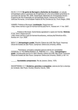 97

SILVA, V. R. R. De gente da Barragem a Quilombo da Anastácia: um estudo
antropológico sobre o processo de etnogênese em uma comunidade quilombola no
município de Viamão/ RS. 2006. Dissertação (Mestrado em Antropologia Social) –
Programa de Pós-Graduação em Antropologia Social, Instituto de Filosofia e
Ciências Humanas, Universidade Federal do Rio Grande do Sul, Porto Alegre, 2006.
VIAMÃO. Prefeitura Municipal. Localização. Disponível em:
<http://www.viamao.rs.gov.br/viamao/viamao.php?id=4>. Acesso em: 11 fev. 2007.
______. Prefeitura Municipal. Quilombolas agradecem o apoio de Viamão. Notícias,
4 mar. 2010. Disponível em:
<http://www.viamao.rs.gov.br/viamao/visualizacao_noticias.php?idnoticia=433>.
Acesso em: 3 jul. 2008.
WOLF, E. Antropologia e poder. Brasília: Editora da UnB; São Paulo: Imprensa
Oficial do Estado de São Paulo; Campinas: Editora da Unicamp, 2003a.
_______. Parentesco, amizade e relações patrono-cliente em sociedades
complexas. In: FELDMAN-BIANCO, B.; RIBEIRO, G. L. (Org.). Antropologia e
poder: contribuições de Eric R. Wolf. Brasília: Editora da UnB; São Paulo: Imprensa
Oficial do Estado de São Paulo; Campinas: Editora da Unicamp, 2003b. p. 93-114.
______. Sociedades camponesas. Rio de Janeiro: Zahar, 1976.
WOORTMANN, E. F. Herdeiros, parentes e compadres: colonos do Sul e sitiantes
do nordeste. São Paulo: Hucitec; Brasília: Edunb, 1995.

 