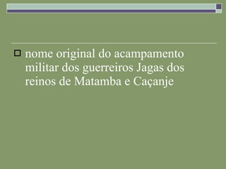 nome original do acampamento militar dos guerreiros Jagas dos reinos de Matamba e Caçanje 