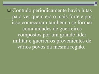 Contudo periodicamente havia lutas para ver quem era o mais forte e por isso começaram também a se formar comunidades de guerreiros compostos por um grande líder militar e guerreiros provenientes de vários povos da mesma região.  .  