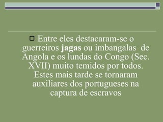 Entre eles destacaram-se o guerreiros  jagas  ou imbangalas  de Angola e os lundas do Congo (Sec. XVII) muito temidos por todos. Estes mais tarde se tornaram auxiliares dos portugueses na captura de escravos 