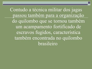 Contudo a técnica militar dos jagas passou também para a organização do quilombo que se tornou também um acampamento fortificado de escravos fugidos, característica também encontrada no quilombo brasileiro   