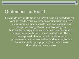 Quilombos no Brasil Os estudo dos quilombos no Brasil desde a décadade 80 vêm sofrendo várias alterações conceituais relativas as inúmeras situações históricas constatadas nas pesquisas etnográficas de antropólogos e historiadores engajados na temática e na pesquisa de campo emprenndida em vários estados do Brasil com apoio de Universidades e de orgãos governamentais encarregados da demarcação das áreas habitadas por populações tradicionais descedentes de escravos. 