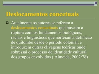Deslocamentos concetuais Atualmente os autores se referem a  deslocamentos conceituais  que buscam a ruptura com os fundamentos biológicos, raciais e linguisticos que norteiam a definiçao de quilombo desde o período colonial, e introduzem outras clivagens teóricas onde sobressaí o processo de identidade cultural dos grupos envolvidos ( Almeida, 2002:78) 