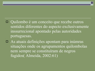 Quilombo é um conceito que recebe outros sentidos diferentes do aspecto exclusivamente inssurrecional apontado pelas autoridades portuguesas.  As atuais definições apontam para inúmras situações onde os agrupamentos quilombolas nem sempre se constituíram de negros fugidos( Almeida, 2002:61) 
