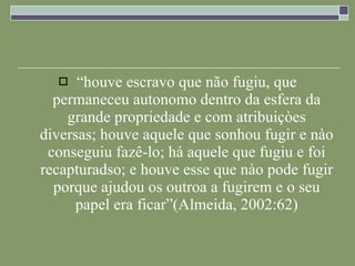 “ houve escravo que não fugiu, que permaneceu autonomo dentro da esfera da grande propriedade e com atribuiçòes diversas; houve aquele que sonhou fugir e nào conseguiu fazê-lo; há aquele que fugiu e foi recapturadso; e houve esse que nào pode fugir porque ajudou os outroa a fugirem e o seu papel era ficar”(Almeida, 2002:62) 