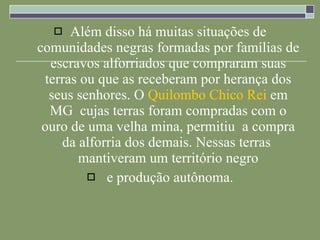 Além disso há muitas situações de comunidades negras formadas por famílias de escravos alforriados que compraram suas terras ou que as receberam por herança dos seus senhores. O  Quilombo Chico Rei  em MG  cujas terras foram compradas com o ouro de uma velha mina, permitiu  a compra da alforria dos demais. Nessas terras  mantiveram um território negro e produção autônoma. 