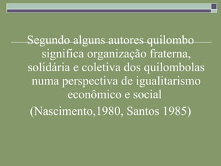 Segundo alguns autores quilombo significa organização fraterna, solidária e coletiva dos quilombolas numa perspectiva de igualitarismo econômico e social  (Nascimento,1980, Santos 1985) 
