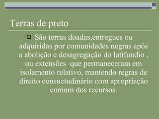 Terras de preto São terras doadas,entregues ou adquiridas por comunidades negras após a abolição e desagregação do latifundio , ou extensões  que permaneceram em isolamento relativo, mantendo regras de direito consuetudinário com apropriação comum dos recursos . 
