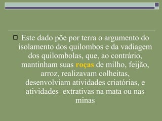 Este dado põe por terra o argumento do isolamento dos quilombos e da vadiagem dos quilombolas, que, ao contrário, mantinham suas  roças  de milho, feijão, arroz, realizavam colheitas, desenvolviam atividades criatórias, e atividades  extrativas na mata ou nas minas 