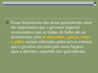Essas benfeitorias das áreas quilombolas eram tào importantes que o governo imperial recomendava que as tropas de linha não as destruíssem, pois  as moradias,, poços, roças e pilões  seriam utilizados pelos novos colonos que o governo enviaria para esses lugares após a derrota e expulsão dos quilombolas. 