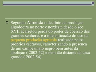 Segundo  Almeida  o declínio da produçao algodoeira no norte e nordeste desde o sec XVII acarretou perda do poder de coersão dos grandes senhores e a intensificação do uso da  pequena produção agrícola  realizada pelos proprios escravos, caracterizando a presença de um campesinato negro bem antes da aboliçao ( 2002:52) e nem tão distante da casa grande ( 2002:54) 