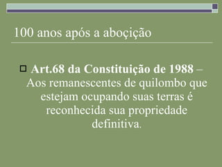 100 anos após a aboçição Art.68 da Constituição de 1988  – Aos remanescentes de quilombo que estejam ocupando suas terras é reconhecida sua propriedade definitiva . 