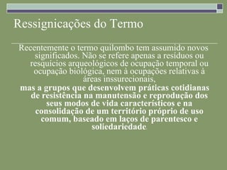Ressignicações do Termo Recentemente o termo quilombo tem assumido novos significados. Não se refere apenas a resíduos ou resquícios arqueológicos de ocupação temporal ou ocupação biológica, nem à ocupações relativas à áreas inssurecionais, mas a grupos que desenvolvem práticas cotidianas de resistência na manutensão e reprodução dos seus modos de vida característicos e na consolidação de um território próprio de uso comum, baseado em laços de parentesco e soliedariedade . 
