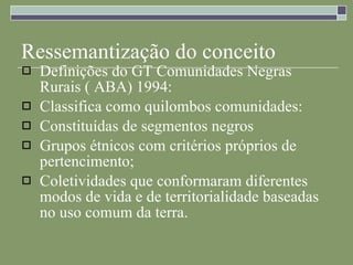 Ressemantização do conceito Definições do GT Comunidades Negras Rurais ( ABA) 1994: Classifica como quilombos comunidades: Constituídas de segmentos negros Grupos étnicos com critérios próprios de pertencimento; Coletividades que conformaram diferentes modos de vida e de territorialidade baseadas no uso comum da terra. 