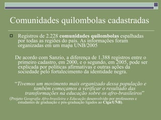 Comunidades quilombolas cadastradas Registros de 2.228  comunidades   quilombolas  espalhadas por todas as regiões do país. As informações foram organizadas em um mapa UNB/2005 De acordo com Sanzio, a diferença de 1.388 registros entre o primeiro cadastro, em 2000, e o segundo, em 2005, pode ser explicada por políticas afirmativas e outras ações da sociedade pelo fortalecimento da identidade negra.  “ Tivemos um movimento mais organizado dessa população e também começamos a verificar o resultado das transformações na educação sobre os afro-brasileiros ” ( Projeto  Geografia Afro-brasileira e Educação  desenvolvido por professores e estudantes de graduação e pós-graduação ligados ao  Ciga/UNB) .  
