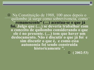 Na Constituição de 1988, 100 anos depois o quilombo já surge como sobrevivencia, como “ remanescente” (…) acentua-se o que já foi.  Julgo que (…) se deveria trabalhar com o conceito de quilombo considerando o que ele é no presente. (…) tem que haver um deslocamento. Não é discutir o que já foi  e sim discutir o que é,  e como essa autonomia foi sendo construída historicamente ”. ( 2002:53) 