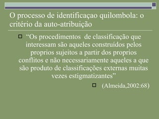 O processo de identificaçao quilombola: o critério da auto-atribuição “ Os procedimentos  de classificação que interessam são aqueles construídos pelos proprios sujeitos a partir dos proprios conflitos e não necessariamente aqueles a que são produto de classificações externas muitas vezes estigmatizantes” (Almeida,2002:68 ) 