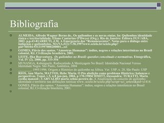 Bibliografia ALMEIDA, Alfredo Wagner Berno de.. Os quilombos e as novas etnias. In: Quilombos identidade étnica e territorialidade. Eliane Cantarino O'Dwyer (Org.). Rio de Janeiro: Editora FGV/ABA, 2002. p,p.43-81 ARRUTI, J.M. A Emergencia dos “Remanescentes”. Notas para o diálogo entre indígenas e quilombolas. MANA,#(2):7-38,1997www.scielo.br/scielo.php?pid=S0104-93131997000200001...sci GOMES, Flávio dos santos. “Amostras Humanas”: índios, negros e relações interétnicas no Brasil colonial, RJ, Civilização brasileira, 2001. LEITE, Ilka Boaventura.  Os quilombos no Brasil: questões conceituais e normativas.  Etnográfica, Vol. IV (2), 2000, pp. 333-354 MUNANGA, Kabenguele. Rediscutindo A Mestiçagem No Brasil: Identidade Nacional Versus Identidade Negra. São Paulo, Autêntica, 2004 ________. 1995/1996. Origem e Histórico do quilombo na África. Ver. USP, n. 28, São Paulo: USP RIOS, Ana Maria, MATTOS, Hebe Maria. O Pós abolição como problema Histórico: balanços e perspectivas. Topoi, v.5, n.8 jan-jun, 2004, p 170-198SCHMITT,Alessandra; TURATTI, Maria cecília manzoli ; CARVALHO maria celina pereira de.  A Atualização do conceito de quilombo: identidade e território nas definições teóricas www..scielo.br/scielo.php?script=sci_arttext&pid=s1414.  GOMES, Flávio dos santos. “Amostras Humanas”: índios, negros e relações interétnicas no Brasil colonial, RJ, Civilização brasileira, 2001. 