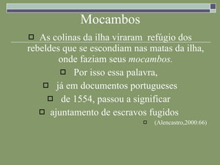 Mocambos As colinas da ilha viraram  refúgio dos rebeldes que se escondiam nas matas da ilha, onde faziam seus  mocambos. Por isso essa palavra,  já em documentos portugueses de 1554, passou a significar  ajuntamento de escravos fugidos  (Alencastro,2000:66) 