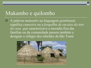 Mukambo e quilombo A palavra  mukambo  na linguagem  quimbundo  significa  cumeeira  ou a  forquilha de encaixe do teto da casa  qu e caracterizava a moradia fixa das famílias ou da comunidade passou também a designar o refúgio dos rebeldes de . São Tomé   