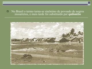 No Brasil o termo torna-se sinônimo de povoado de negros inssurretos, e mais tarde foi substituído por  quilombo 