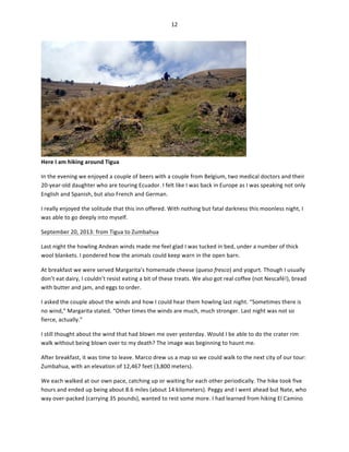 12	
  
	
  

Here	
  I	
  am	
  hiking	
  around	
  Tigua	
  

	
  

In	
  the	
  evening	
  we	
  enjoyed	
  a	
  couple	
  of	
  beers	
  with	
  a	
  couple	
  from	
  Belgium,	
  two	
  medical	
  doctors	
  and	
  their	
  
20-­‐year-­‐old	
  daughter	
  who	
  are	
  touring	
  Ecuador.	
  I	
  felt	
  like	
  I	
  was	
  back	
  in	
  Europe	
  as	
  I	
  was	
  speaking	
  not	
  only	
  
English	
  and	
  Spanish,	
  but	
  also	
  French	
  and	
  German.	
  	
  
I	
  really	
  enjoyed	
  the	
  solitude	
  that	
  this	
  inn	
  offered.	
  With	
  nothing	
  but	
  fatal	
  darkness	
  this	
  moonless	
  night,	
  I	
  
was	
  able	
  to	
  go	
  deeply	
  into	
  myself.	
  
September	
  20,	
  2013:	
  from	
  Tigua	
  to	
  Zumbahua	
  
Last	
  night	
  the	
  howling	
  Andean	
  winds	
  made	
  me	
  feel	
  glad	
  I	
  was	
  tucked	
  in	
  bed,	
  under	
  a	
  number	
  of	
  thick	
  
wool	
  blankets.	
  I	
  pondered	
  how	
  the	
  animals	
  could	
  keep	
  warn	
  in	
  the	
  open	
  barn.	
  	
  
At	
  breakfast	
  we	
  were	
  served	
  Margarita’s	
  homemade	
  cheese	
  (queso	
  fresco)	
  and	
  yogurt.	
  Though	
  I	
  usually	
  
don’t	
  eat	
  dairy,	
  I	
  couldn’t	
  resist	
  eating	
  a	
  bit	
  of	
  these	
  treats.	
  We	
  also	
  got	
  real	
  coffee	
  (not	
  Nescafé!),	
  bread	
  
with	
  butter	
  and	
  jam,	
  and	
  eggs	
  to	
  order.	
  	
  
I	
  asked	
  the	
  couple	
  about	
  the	
  winds	
  and	
  how	
  I	
  could	
  hear	
  them	
  howling	
  last	
  night.	
  “Sometimes	
  there	
  is	
  
no	
  wind,”	
  Margarita	
  stated.	
  “Other	
  times	
  the	
  winds	
  are	
  much,	
  much	
  stronger.	
  Last	
  night	
  was	
  not	
  so	
  
fierce,	
  actually.”	
  	
  
I	
  still	
  thought	
  about	
  the	
  wind	
  that	
  had	
  blown	
  me	
  over	
  yesterday.	
  Would	
  I	
  be	
  able	
  to	
  do	
  the	
  crater	
  rim	
  
walk	
  without	
  being	
  blown	
  over	
  to	
  my	
  death?	
  The	
  image	
  was	
  beginning	
  to	
  haunt	
  me.	
  
After	
  breakfast,	
  it	
  was	
  time	
  to	
  leave.	
  Marco	
  drew	
  us	
  a	
  map	
  so	
  we	
  could	
  walk	
  to	
  the	
  next	
  city	
  of	
  our	
  tour:	
  
Zumbahua,	
  with	
  an	
  elevation	
  of	
  12,467	
  feet	
  (3,800	
  meters).	
  
We	
  each	
  walked	
  at	
  our	
  own	
  pace,	
  catching	
  up	
  or	
  waiting	
  for	
  each	
  other	
  periodically.	
  The	
  hike	
  took	
  five	
  
hours	
  and	
  ended	
  up	
  being	
  about	
  8.6	
  miles	
  (about	
  14	
  kilometers).	
  Peggy	
  and	
  I	
  went	
  ahead	
  but	
  Nate,	
  who	
  
way	
  over-­‐packed	
  (carrying	
  35	
  pounds),	
  wanted	
  to	
  rest	
  some	
  more.	
  I	
  had	
  learned	
  from	
  hiking	
  El	
  Camino	
  

 