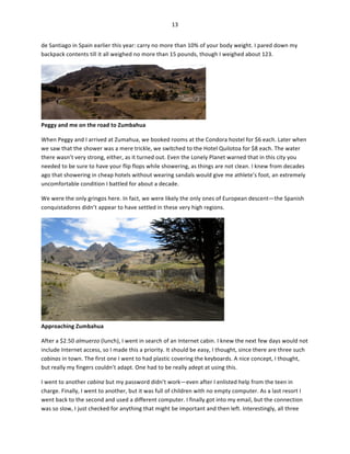 13	
  
	
  
de	
  Santiago	
  in	
  Spain	
  earlier	
  this	
  year:	
  carry	
  no	
  more	
  than	
  10%	
  of	
  your	
  body	
  weight.	
  I	
  pared	
  down	
  my	
  
backpack	
  contents	
  till	
  it	
  all	
  weighed	
  no	
  more	
  than	
  15	
  pounds,	
  though	
  I	
  weighed	
  about	
  123.	
  	
  

Peggy	
  and	
  me	
  on	
  the	
  road	
  to	
  Zumbahua	
  

	
  

When	
  Peggy	
  and	
  I	
  arrived	
  at	
  Zumahua,	
  we	
  booked	
  rooms	
  at	
  the	
  Condora	
  hostel	
  for	
  $6	
  each.	
  Later	
  when	
  
we	
  saw	
  that	
  the	
  shower	
  was	
  a	
  mere	
  trickle,	
  we	
  switched	
  to	
  the	
  Hotel	
  Quilotoa	
  for	
  $8	
  each.	
  The	
  water	
  
there	
  wasn’t	
  very	
  strong,	
  either,	
  as	
  it	
  turned	
  out.	
  Even	
  the	
  Lonely	
  Planet	
  warned	
  that	
  in	
  this	
  city	
  you	
  
needed	
  to	
  be	
  sure	
  to	
  have	
  your	
  flip	
  flops	
  while	
  showering,	
  as	
  things	
  are	
  not	
  clean.	
  I	
  knew	
  from	
  decades	
  
ago	
  that	
  showering	
  in	
  cheap	
  hotels	
  without	
  wearing	
  sandals	
  would	
  give	
  me	
  athlete’s	
  foot,	
  an	
  extremely	
  
uncomfortable	
  condition	
  I	
  battled	
  for	
  about	
  a	
  decade.	
  	
  
We	
  were	
  the	
  only	
  gringos	
  here.	
  In	
  fact,	
  we	
  were	
  likely	
  the	
  only	
  ones	
  of	
  European	
  descent—the	
  Spanish	
  
conquistadores	
  didn’t	
  appear	
  to	
  have	
  settled	
  in	
  these	
  very	
  high	
  regions.	
  	
  

Approaching	
  Zumbahua	
  

	
  

After	
  a	
  $2.50	
  almuerzo	
  (lunch),	
  I	
  went	
  in	
  search	
  of	
  an	
  Internet	
  cabin.	
  I	
  knew	
  the	
  next	
  few	
  days	
  would	
  not	
  
include	
  Internet	
  access,	
  so	
  I	
  made	
  this	
  a	
  priority.	
  It	
  should	
  be	
  easy,	
  I	
  thought,	
  since	
  there	
  are	
  three	
  such	
  
cabinas	
  in	
  town.	
  The	
  first	
  one	
  I	
  went	
  to	
  had	
  plastic	
  covering	
  the	
  keyboards.	
  A	
  nice	
  concept,	
  I	
  thought,	
  
but	
  really	
  my	
  fingers	
  couldn’t	
  adapt.	
  One	
  had	
  to	
  be	
  really	
  adept	
  at	
  using	
  this.	
  	
  
I	
  went	
  to	
  another	
  cabina	
  but	
  my	
  password	
  didn’t	
  work—even	
  after	
  I	
  enlisted	
  help	
  from	
  the	
  teen	
  in	
  
charge.	
  Finally,	
  I	
  went	
  to	
  another,	
  but	
  it	
  was	
  full	
  of	
  children	
  with	
  no	
  empty	
  computer.	
  As	
  a	
  last	
  resort	
  I	
  
went	
  back	
  to	
  the	
  second	
  and	
  used	
  a	
  different	
  computer.	
  I	
  finally	
  got	
  into	
  my	
  email,	
  but	
  the	
  connection	
  
was	
  so	
  slow,	
  I	
  just	
  checked	
  for	
  anything	
  that	
  might	
  be	
  important	
  and	
  then	
  left.	
  Interestingly,	
  all	
  three	
  

 