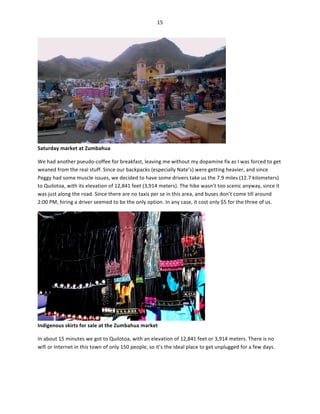 15	
  
	
  

	
  

Saturday	
  market	
  at	
  Zumbahua	
  

We	
  had	
  another	
  pseudo-­‐coffee	
  for	
  breakfast,	
  leaving	
  me	
  without	
  my	
  dopamine	
  fix	
  as	
  I	
  was	
  forced	
  to	
  get	
  
weaned	
  from	
  the	
  real	
  stuff.	
  Since	
  our	
  backpacks	
  (especially	
  Nate’s)	
  were	
  getting	
  heavier,	
  and	
  since	
  
Peggy	
  had	
  some	
  muscle	
  issues,	
  we	
  decided	
  to	
  have	
  some	
  drivers	
  take	
  us	
  the	
  7.9	
  miles	
  (12.7	
  kilometers)	
  
to	
  Quilotoa,	
  with	
  its	
  elevation	
  of	
  12,841	
  feet	
  (3,914	
  meters).	
  The	
  hike	
  wasn’t	
  too	
  scenic	
  anyway,	
  since	
  it	
  
was	
  just	
  along	
  the	
  road.	
  Since	
  there	
  are	
  no	
  taxis	
  per	
  se	
  in	
  this	
  area,	
  and	
  buses	
  don’t	
  come	
  till	
  around	
  
2:00	
  PM,	
  hiring	
  a	
  driver	
  seemed	
  to	
  be	
  the	
  only	
  option.	
  In	
  any	
  case,	
  it	
  cost	
  only	
  $5	
  for	
  the	
  three	
  of	
  us.	
  	
  

Indigenous	
  skirts	
  for	
  sale	
  at	
  the	
  Zumbahua	
  market	
  

	
  

In	
  about	
  15	
  minutes	
  we	
  got	
  to	
  Quilotoa,	
  with	
  an	
  elevation	
  of	
  12,841	
  feet	
  or	
  3,914	
  meters.	
  There	
  is	
  no	
  
wifi	
  or	
  Internet	
  in	
  this	
  town	
  of	
  only	
  150	
  people,	
  so	
  it’s	
  the	
  ideal	
  place	
  to	
  get	
  unplugged	
  for	
  a	
  few	
  days.	
  	
  

 