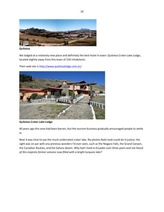 16	
  
	
  

Quilotoa	
  

	
  

We	
  lodged	
  at	
  a	
  relatively	
  new	
  place	
  and	
  definitely	
  the	
  best	
  hotel	
  in	
  town:	
  Quilotoa	
  Crater	
  Lake	
  Lodge,	
  
located	
  slightly	
  away	
  from	
  this	
  town	
  of	
  150	
  inhabitants.	
  	
  
Their	
  web	
  site	
  is	
  http://www.quilotoalodge.com.ec/	
  

Quilotoa	
  Crater	
  Lake	
  Lodge	
  

	
  

40	
  years	
  ago	
  this	
  area	
  had	
  been	
  barren,	
  but	
  the	
  tourism	
  business	
  gradually	
  encouraged	
  people	
  to	
  settle	
  
in.	
  	
  
Next	
  it	
  was	
  time	
  to	
  see	
  the	
  much	
  underrated	
  crater	
  lake.	
  No	
  photos	
  Nate	
  took	
  could	
  do	
  it	
  justice:	
  the	
  
sight	
  was	
  on	
  par	
  with	
  any	
  previous	
  wonders	
  I’d	
  ever	
  seen,	
  such	
  as	
  the	
  Niagara	
  Falls,	
  the	
  Grand	
  Canyon,	
  
the	
  Canadian	
  Rockies,	
  and	
  the	
  Sahara	
  desert.	
  Why	
  had	
  I	
  lived	
  in	
  Ecuador	
  over	
  three	
  years	
  and	
  not	
  heard	
  
of	
  this	
  majestic	
  former	
  volcano	
  now	
  filled	
  with	
  a	
  bright	
  turquois	
  lake?	
  	
  

 