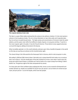 17	
  
	
  

The	
  majestic	
  Quilotoa	
  Crater	
  Lake	
  

	
  

The	
  lake	
  is	
  a	
  water-­‐filled	
  caldera	
  believed	
  by	
  the	
  natives	
  to	
  be	
  without	
  a	
  bottom.	
  It’s	
  the	
  most	
  western	
  
volcano	
  in	
  the	
  Ecuadorian	
  Andes.	
  The	
  rim	
  is	
  three	
  kilometers	
  or	
  two	
  miles	
  wide	
  and	
  it	
  typically	
  takes	
  
four	
  to	
  six	
  hours	
  to	
  walk	
  the	
  perimeter.	
  	
  The	
  high	
  variety	
  and	
  concentration	
  of	
  minerals	
  make	
  the	
  water	
  
alkaline,	
  and	
  the	
  water	
  color	
  shifts	
  from	
  different	
  shades	
  of	
  green,	
  to	
  turquoise	
  and	
  blue.	
  Truly	
  this	
  is	
  
the	
  most	
  majestic	
  sight	
  in	
  Ecuador,	
  if	
  not	
  all	
  of	
  South	
  America.	
  Three	
  distinct	
  snow-­‐capped	
  volcanoes	
  
surround	
  the	
  laguna,	
  adding	
  immensely	
  to	
  the	
  beauty.	
  	
  
What	
  incredible	
  splendor	
  is	
  in	
  this	
  small	
  relatively	
  unknown	
  spot.	
  Only	
  a	
  handful	
  of	
  people	
  in	
  the	
  world	
  
on	
  this	
  day	
  can	
  say	
  they	
  are	
  witness	
  to	
  this	
  transformative	
  sight.	
  	
  
The	
  closest	
  thing	
  in	
  the	
  USA	
  would	
  be	
  the	
  Havasupai	
  Falls	
  in	
  Arizona,	
  which	
  is	
  also	
  turquoise	
  in	
  color.	
  	
  
We	
  walked	
  1,200	
  feet	
  (366	
  meters)	
  down.	
  Normally	
  such	
  a	
  steep	
  downhill	
  trek	
  makes	
  me	
  so	
  cautious	
  
that	
  I	
  can’t	
  enjoy	
  it—but	
  the	
  steady	
  gaze	
  of	
  the	
  lake	
  soothed	
  my	
  nerves.	
  Even	
  when	
  I	
  had	
  to	
  pass	
  the	
  
dusty	
  part	
  where	
  there’d	
  been	
  a	
  rockslide	
  and	
  I	
  had	
  to	
  hold	
  on	
  to	
  a	
  rope	
  to	
  keep	
  from	
  falling,	
  it	
  didn’t	
  
bother	
  me.	
  The	
  glorious	
  sight	
  of	
  the	
  lake	
  overpowered	
  my	
  senses.	
  	
  
For	
  those	
  who	
  don’t	
  feel	
  confident	
  about	
  walking	
  the	
  hike,	
  horses	
  can	
  be	
  rented	
  for	
  $8	
  downhill	
  and	
  
another	
  $8	
  back	
  up.	
  Kayaks	
  are	
  available	
  for	
  $5	
  per	
  hour	
  per	
  person.	
  Just	
  as	
  hotels	
  are	
  rented	
  not	
  per	
  
room,	
  but	
  per	
  person—so	
  are	
  the	
  kayaks,	
  which	
  seat	
  two	
  people.	
  	
  

 
